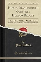 How to Manufacture Concrete Hollow Blocks: A Textbook for All Those Who Manufacture Hollow Blocks or Use Concrete in Any Form (Classic Reprint)