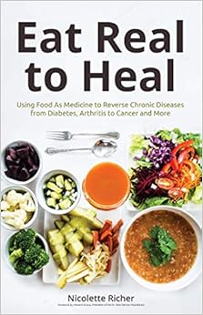 Eat Real to Heal: Using Food As Medicine to Reverse Chronic Diseases from Diabetes, Arthritis, Cancer and More, by Nicolette Richer Eat Real to Heal: Using Food As Medicine to Reverse Chronic Diseases from Diabetes, Arthritis, Cancer and More, by Nicolette Richer