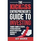 The Kickass Entrepreneur's Guide to Investing: Three Simple Steps to Build Massive Wealth with Your Business's Profits