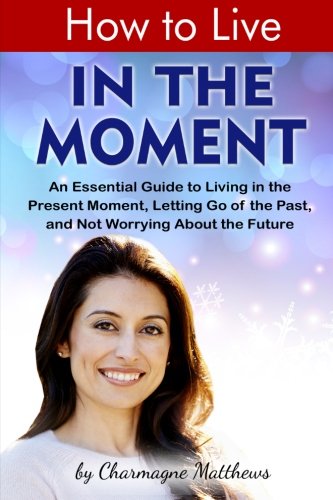 How to Live in the Moment: An Essential Guide to Living in the Present Moment, Letting Go of the Past, and Not Worrying About the Future