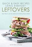 Quick & Easy Recipes Using Everyday Leftovers: Tasty Ways to Use Up Leftovers So Nothing Goes to Was Quick & Easy Recipes Using Everyday Leftovers: Tasty Ways to Use Up Leftovers So Nothing Goes to Was