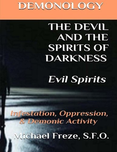 DEMONOLOGY THE DEVIL AND THE SPIRITS OF DARKNESS Evil Spirits: Infestation, Oppression, & Demonic Activity (The Demonology Series) (Volume 6)