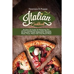 Italian Cookbook: An How-To Guide To Mastering The Art Of Cooking Delicious Italian Recipes For Sauces, Crusts…