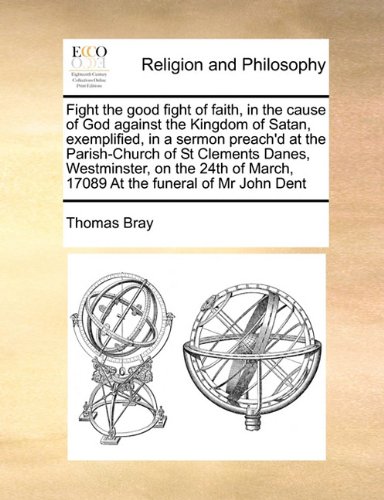 Fight the good fight of faith, in the cause of God against the Kingdom of Satan, exemplified, in a sermon preach'd at the Parish-Church of St Clements ... March, 17089 At the funeral of Mr John Dent -  Thomas Bray, Paperback