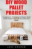 DIY Wood Pallet Projects: For Beginners! - 30 Amazing and Modern Wood Pallets Projects To Decorate Your Garden And Home! (DIY Household Hacks, DIY Projects, Woodworking)