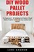 DIY Wood Pallet Projects: For Beginners! - 30 Amazing and Modern Wood Pallets Projects To Decorate Your Garden And Home! (DIY Household Hacks, DIY Projects, Woodworking)