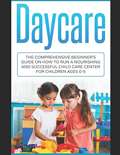 Daycare: The Comprehensive Beginner's Guide on How to Run a Nourishing and Successful Child Care Cen