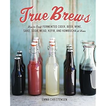True Brews: How to Craft Fermented Cider, Beer, Wine, Sake, Soda, Mead, Kefir, and Kombucha at Home