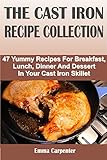 THE CAST IRON RECIPE COLLECTION: 47 Yummy Recipes For Breakfast, Lunch, Dinner And Dessert In Your Cast Iron Skillet