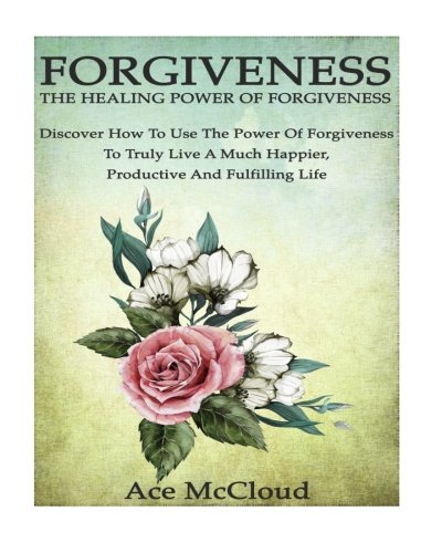 Forgiveness: The Healing Power Of Forgiveness- Discover How To Use The Power Of Forgiveness To Truly Live A Much Happier, Productive And Fulfilling ... of forgiveness, forgiveness and forgiving)