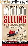 How to Sell Without Selling: Step-By-Step Marketing Formula to Attract Ready-to-Buy Clients...Create Passive Income and Make More Money While Making a Difference