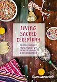 Living Sacred Ceremony: Earth Inspired Practices For Transforming & Celebrating by Natalia Karoway
