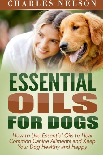 Essential Oils for Dogs: How to Use Essential Oils to Heal Common Canine Ailments and Keep Your Dog Essential Oils for Dogs: How to Use Essential Oils to Heal Common Canine Ailments and Keep Your Dog