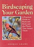Birdscaping Your Garden: A Practical Guide to Backyard Birds and the Plants That Attract Them by George Adams
