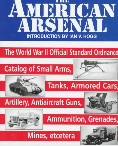 The American Arsenal: The World War II Official Standard Ordnance Catalog of Small Arms, Tanks, Armored Cars, Artillery, Antiaircraft Guns, Ammunition, Grenades, Mines, etc