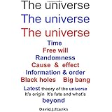 The universe The universe The universe: Time  Free Will  Randomness  Cause &amp; effect  Information &amp; Order  Black Holes  Big Bang  Latest theory of the universe  It's origin  it's fate &amp; what's beyond