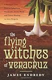 The Flying Witches of Veracruz: A Shaman's True Story of Indigenous Witchcraft, Devil's Weed, and Tr by James Endredy