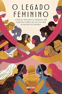 Livro O legado feminino: a força que transformou a humanidade: Uma viagem pela história, cultura e pelo amor incondicional das mulheres.