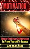 Motivation: Master The Power Of Motivation To Propel Yourself To Success (Powerful Brain Boosting Strategies To Help Increase Your Motivation Levels For Success In Business & In Life)