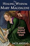 The Healing Wisdom of Mary Magdalene: Esoteric Secrets of the Fourth Gospel by Jack Angelo