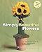 Simply Beautiful Flowers: Your Step-by-Step Guide to Simple, Sophisticated Arrangements by 