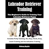 Labrador Retriever Training: The Beginner’s Guide to Training Your Labrador Retriever Puppy: Includes Potty Training, Sit, Stay, Fetch, Drop, Leash Training and Socialization Training