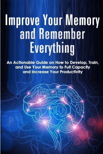Improve Your Memory and Remember Everything: An Actionable Guide on How to Develop, Train and Use Yo Improve Your Memory and Remember Everything: An Actionable Guide on How to Develop, Train and Use Yo