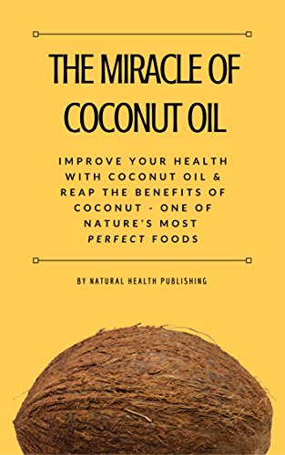 The Miracle of Coconut Oil: Improve Your Health with Coconut Oil and Reap the Benefits of Coconut - One of Nature’s Most Perfect Foods (Health Benefits)