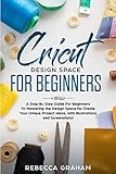 Cricut Design Space For Beginners: A Step By Step Guide For Beginners To Mastering the Design Space for Create Your Unique Project Ideas, with Illustrations and Screenshots! by Rebecca Graham