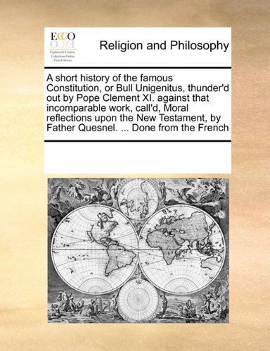 A short history of the famous Constitution, or Bull Unigenitus, thunder'd out by Pope Clement XI. against that incomparable work, call'd, Moral ... by Father Quesnel. ... Done from the French