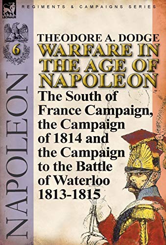 Warfare in the Age of Napoleon-Volume 6: The South of France Campaign, the Campaign of 1814 and the by Theodore A. Dodge