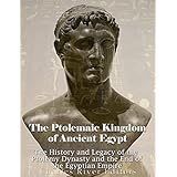 The Ptolemaic Kingdom of Ancient Egypt: The History and Legacy of the Ptolemy Dynasty and the End of the Egyptian Empire