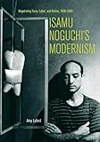 Isamu Noguchi's Modernism: Negotiating Race, Labor, and Nation, 1930-1950 by Amy Lyford