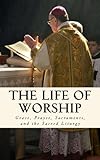 The Life of Worship: Grace, Prayer, Sacraments, and the Sacred Liturgy