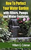 How To Perfect Your Water Garden with Pumps, Filters and Water Features (Water Garden Masters Series Book 4)