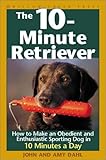 The 10-Minute Retriever: How to Make an Obedient and Enthusiastic Gun Dog in 10 Minutes a Day by 