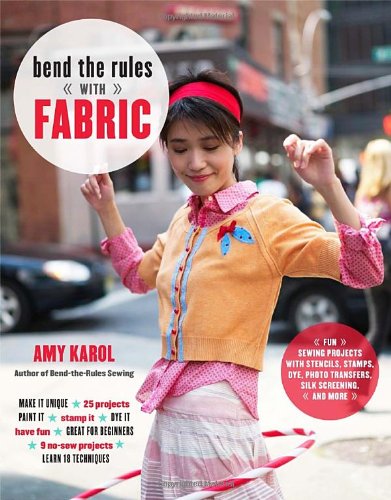 Bend the Rules with Fabric: Fun Sewing Projects with Stencils, Stamps, Dye, Photo Transfers, Silk Sc by Amy Karol