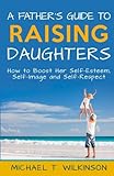 A Father's Guide to Raising Daughters: How to Boost Her Self-Esteem, Self-Image and Self-Respect by Michael T. Wilkinson