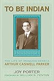 To Be Indian: The Life of Iroquois-Seneca Arthur Caswell Parker by Joy Porter