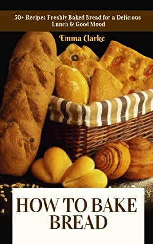 How to Bake Bread: 50+ Recipes Freshly Baked Bread for a Delicious Lunch & Good Mood (Easy Meal Book 20)