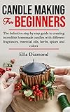 Candle Making For Beginners: The definitive step by step guide to creating incredible homemade candles with different fragrances, essential oils, herbs, spices and colors. by Ella Diamond