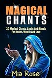 Magical Chants: 30 Magical Chants, Spells And Rituals For Health, Wealth And Love (Magical Chants, W by Mia Rose