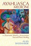 Ayahuasca Medicine: The Shamanic World of Amazonian Sacred Plant Healing by Alan Shoemaker