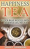 Happiness Tea: Block Blue Moods With Japanese Secret Tea (Health, Natural Power, Organic, Tonics, Balance, Relaxation) by Sarah P. Sutherland