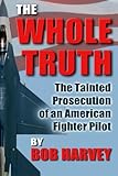 The Whole Truth: The Tainted Prosecution of an American Fighter Pilot by Bob Harvey