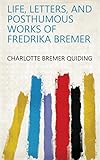 Life, Letters, and Posthumous Works of Fredrika Bremer by Charlotte Bremer Quiding