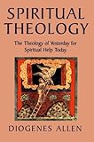 Spiritual Theology: The Theology of Yesterday for Spiritual Help Today by Diogenes Allen