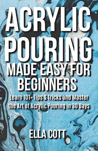 ACRYLIC POURING MADE EASY FOR BEGINNERS: LEARN 101+ TIPS & TRICKS AND MASTER THE ART OF ACRYLIC POURING IN 30 DAYS