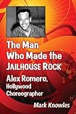 The Man Who Made the Jailhouse Rock: Alex Romero, Hollywood Choreographer by Mark Knowles