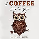 The Coffee Lover's Book: ☕ Essential World Coffee Guide – Interesting Facts, Tips, Benefits and Best Easy Coffee Drinks &amp; Desserts Recipe Book